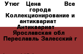 Утюг › Цена ­ 6 000 - Все города Коллекционирование и антиквариат » Антиквариат   . Ярославская обл.,Переславль-Залесский г.